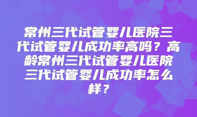 常州三代试管婴儿医院三代试管婴儿成功率高吗?高龄常州三代试管婴儿医院三代试管婴儿成功率怎么样?