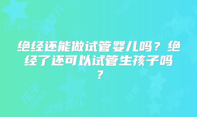 绝经还能做试管婴儿吗？绝经了还可以试管生孩子吗？