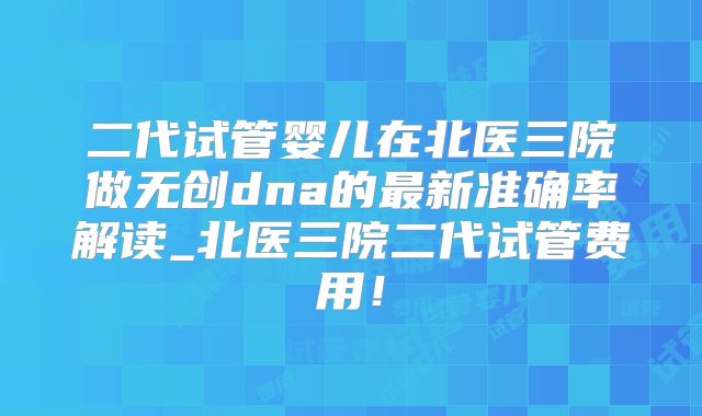 二代试管婴儿在北医三院做无创dna的最新准确率解读_北医三院二代试管费用!