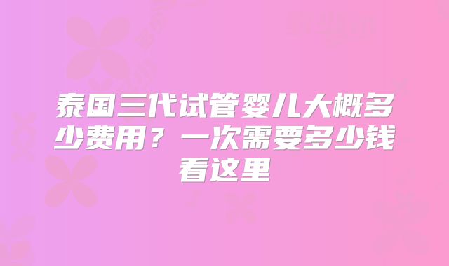 泰国三代试管婴儿大概多少费用?一次需要多少钱看这里