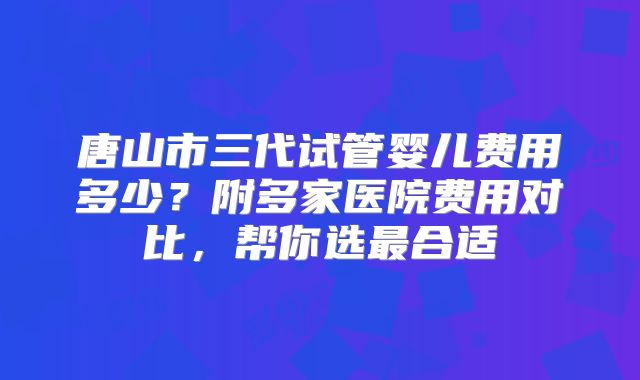 唐山市三代试管婴儿费用多少？附多家医院费用对比，帮你选最合适