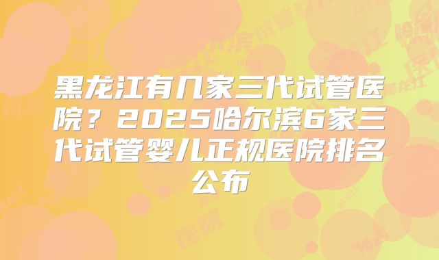黑龙江有几家三代试管医院？2025哈尔滨6家三代试管婴儿正规医院排名公布