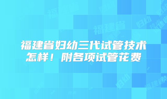 福建省妇幼三代试管技术怎样！附各项试管花费
