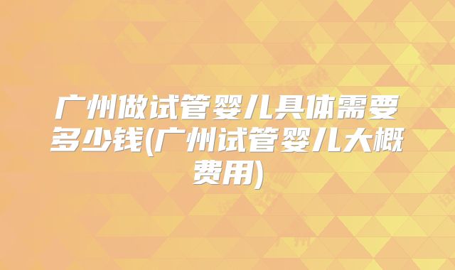 广州做试管婴儿具体需要多少钱(广州试管婴儿大概费用)