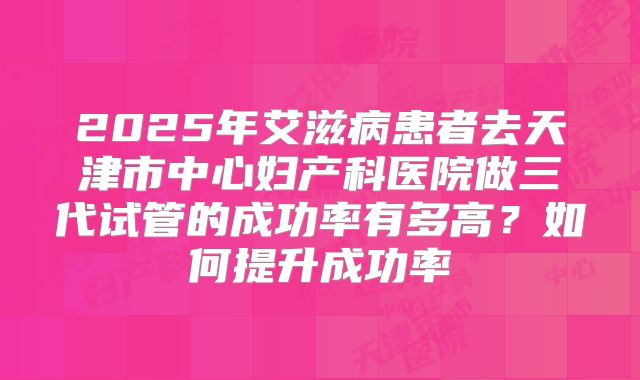 2025年艾滋病患者去天津市中心妇产科医院做三代试管的成功率有多高？如何提升成功率