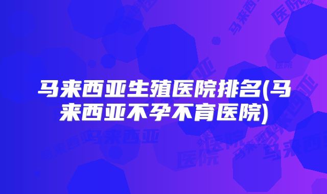马来西亚生殖医院排名(马来西亚不孕不育医院)