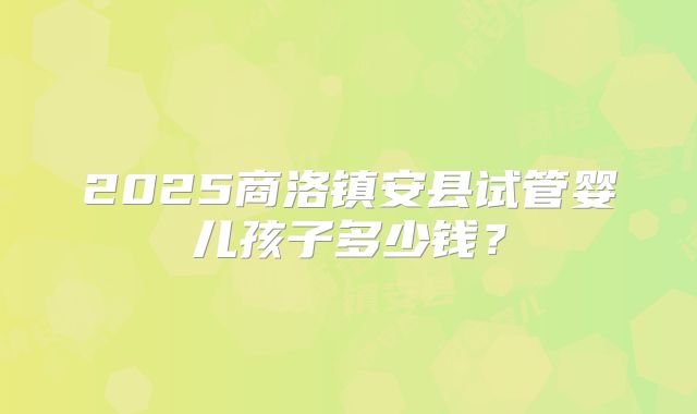 2025商洛镇安县试管婴儿孩子多少钱?