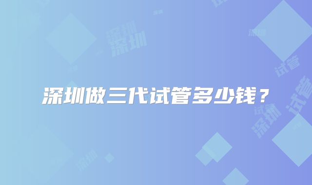 深圳做三代试管多少钱？