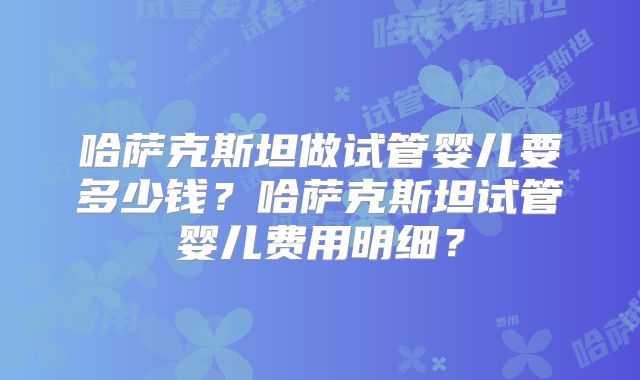 哈萨克斯坦做试管婴儿要多少钱?哈萨克斯坦试管婴儿费用明细?
