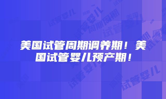 美国试管周期调养期！美国试管婴儿预产期！