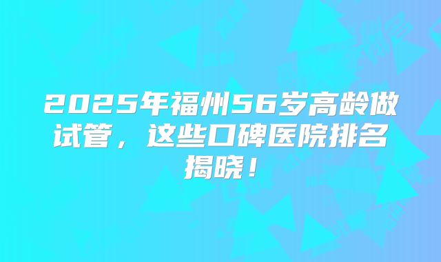 2025年福州56岁高龄做试管，这些口碑医院排名揭晓！
