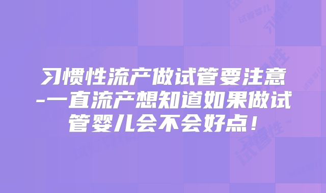 习惯性流产做试管要注意-一直流产想知道如果做试管婴儿会不会好点!