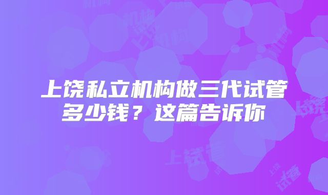 上饶私立机构做三代试管多少钱？这篇告诉你