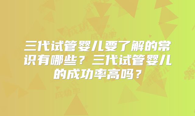 三代试管婴儿要了解的常识有哪些?三代试管婴儿的成功率高吗?