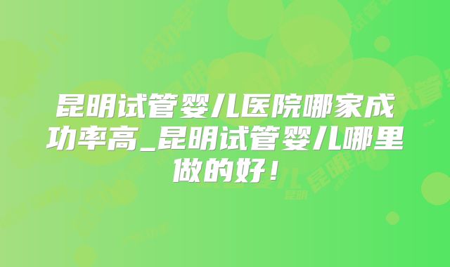 昆明试管婴儿医院哪家成功率高_昆明试管婴儿哪里做的好！