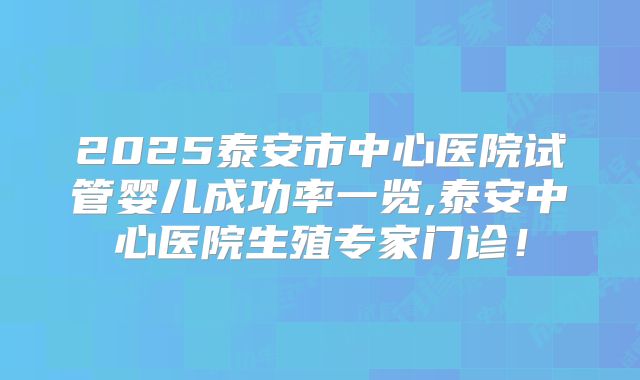 2025泰安市中心医院试管婴儿成功率一览,泰安中心医院生殖专家门诊！