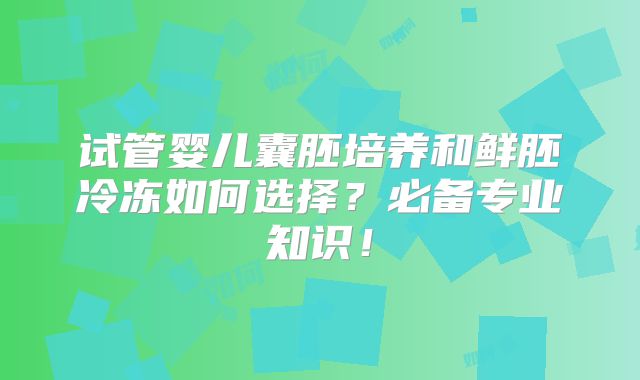 试管婴儿囊胚培养和鲜胚冷冻如何选择？必备专业知识！