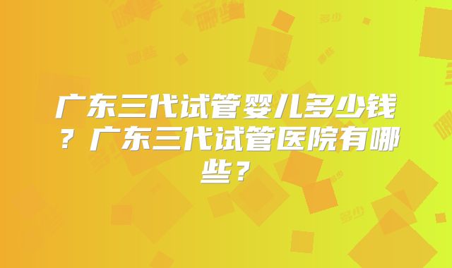 广东三代试管婴儿多少钱？广东三代试管医院有哪些？