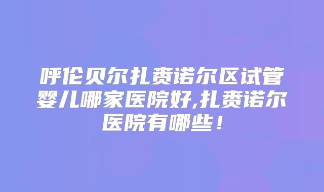 呼伦贝尔扎赉诺尔区试管婴儿哪家医院好,扎赉诺尔医院有哪些！