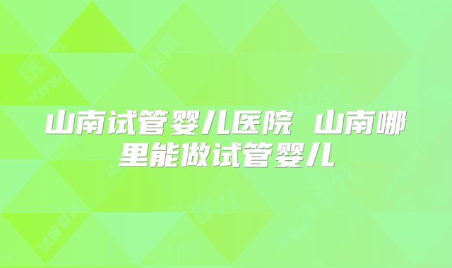 山南试管婴儿医院 山南哪里能做试管婴儿