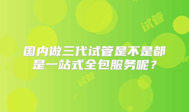 国内做三代试管是不是都是一站式全包服务呢？