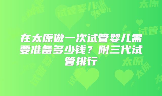 在太原做一次试管婴儿需要准备多少钱？附三代试管排行