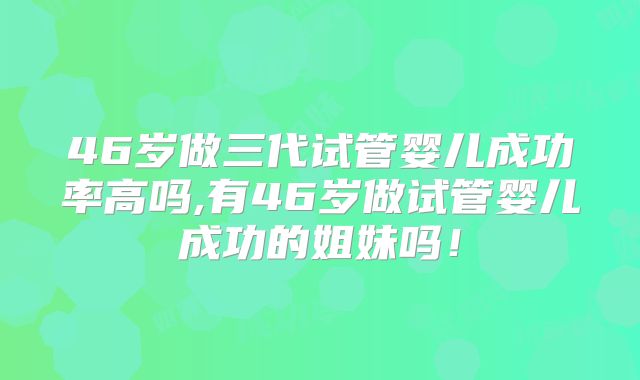 46岁做三代试管婴儿成功率高吗,有46岁做试管婴儿成功的姐妹吗！