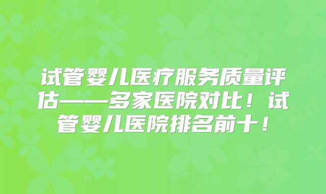 试管婴儿医疗服务质量评估——多家医院对比！试管婴儿医院排名前十！