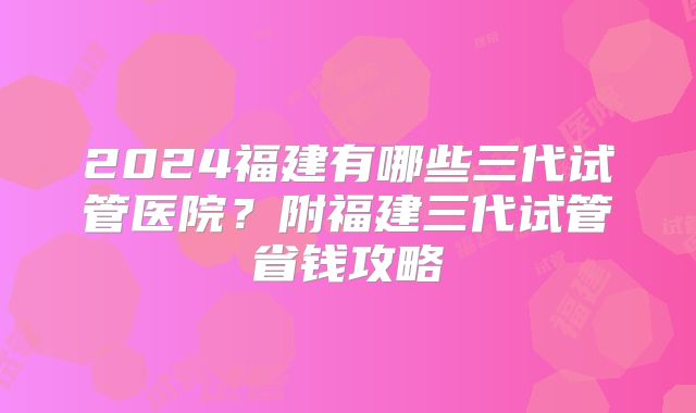 2024福建有哪些三代试管医院？附福建三代试管省钱攻略