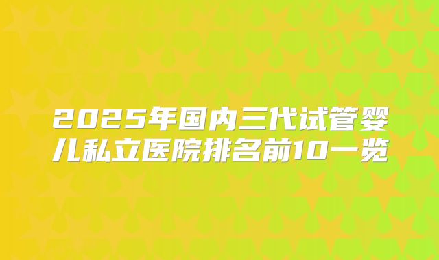 2025年国内三代试管婴儿私立医院排名前10一览