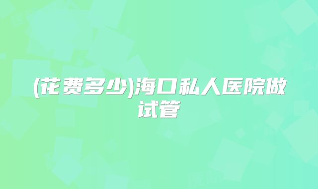 (花费多少)海口私人医院做试管
