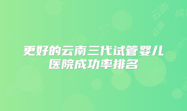 更好的云南三代试管婴儿医院成功率排名