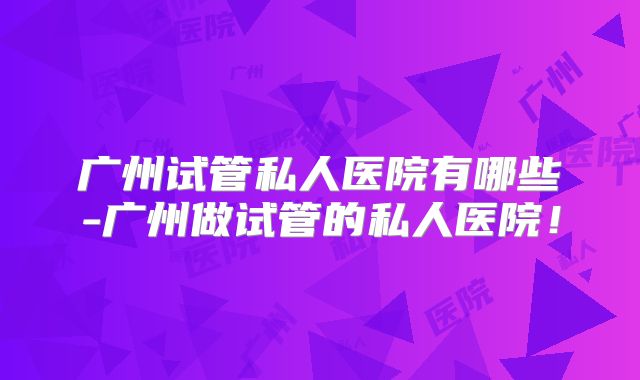 广州试管私人医院有哪些-广州做试管的私人医院！