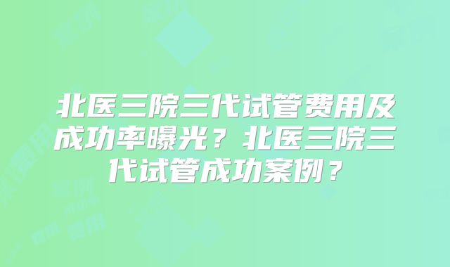 北医三院三代试管费用及成功率曝光?北医三院三代试管成功案例?