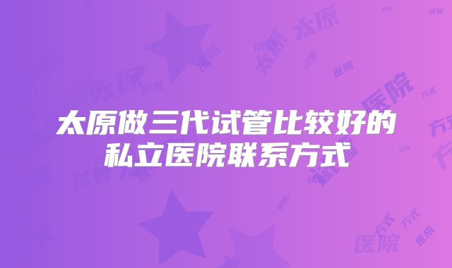 太原做三代试管比较好的私立医院联系方式