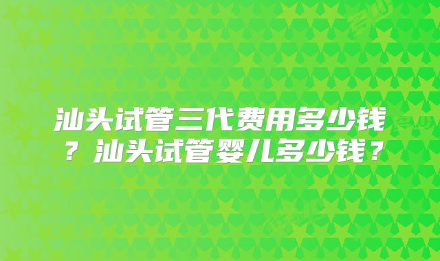 汕头试管三代费用多少钱?汕头试管婴儿多少钱?