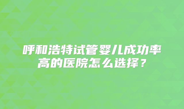 呼和浩特试管婴儿成功率高的医院怎么选择？