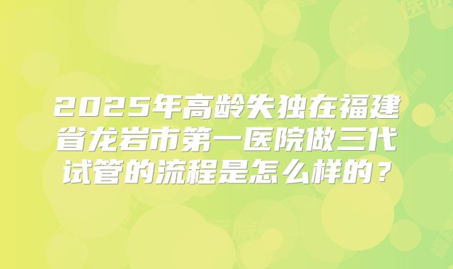 2025年高龄失独在福建省龙岩市第一医院做三代试管的流程是怎么样的?