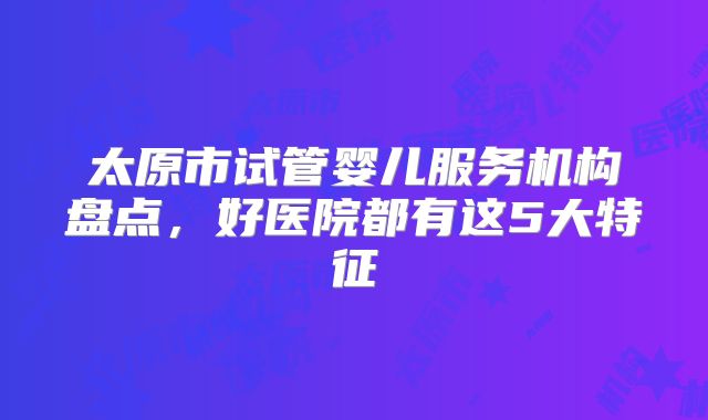 太原市试管婴儿服务机构盘点，好医院都有这5大特征