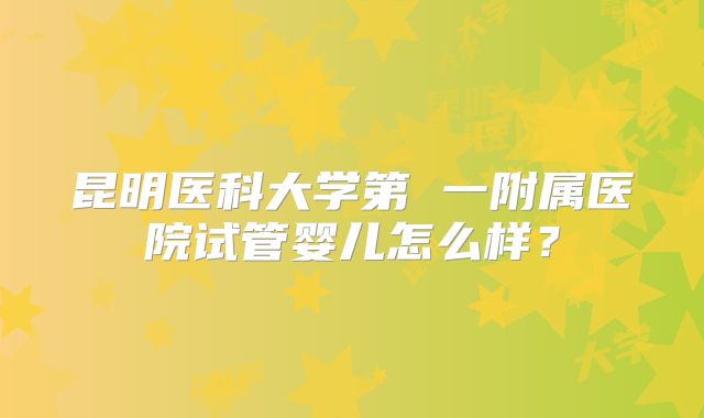 昆明医科大学第 一附属医院试管婴儿怎么样？