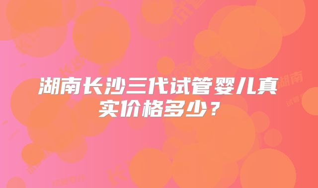 湖南长沙三代试管婴儿真实价格多少？