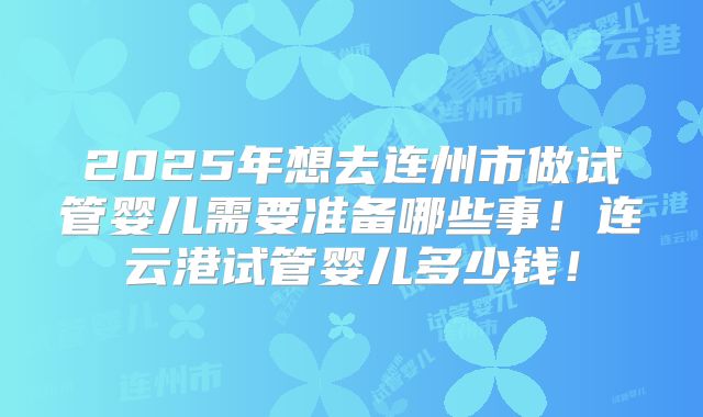 2025年想去连州市做试管婴儿需要准备哪些事！连云港试管婴儿多少钱！