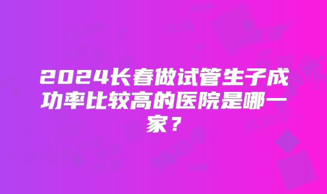 2024长春做试管生子成功率比较高的医院是哪一家？