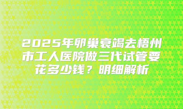 2025年卵巢衰竭去梧州市工人医院做三代试管要花多少钱？明细解析