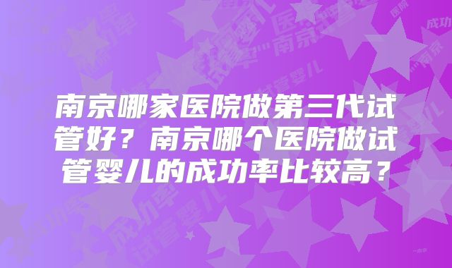 南京哪家医院做第三代试管好?南京哪个医院做试管婴儿的成功率比较高?
