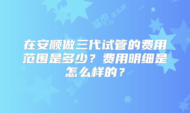 在安顺做三代试管的费用范围是多少？费用明细是怎么样的？