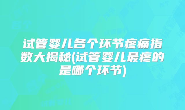试管婴儿各个环节疼痛指数大揭秘(试管婴儿最疼的是哪个环节)