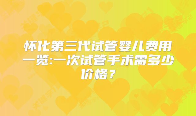 怀化第三代试管婴儿费用一览:一次试管手术需多少价格？