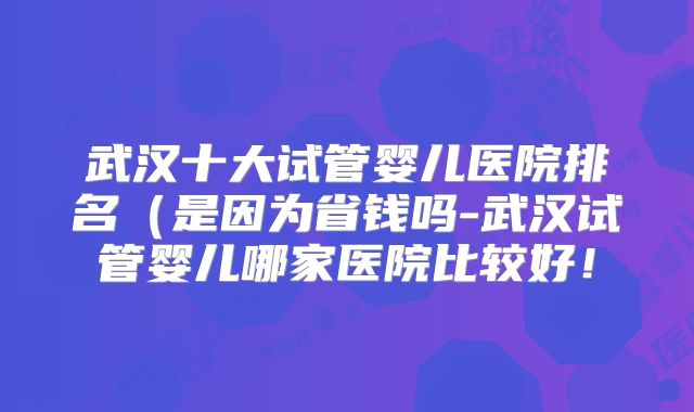武汉十大试管婴儿医院排名(是因为省钱吗-武汉试管婴儿哪家医院比较好!