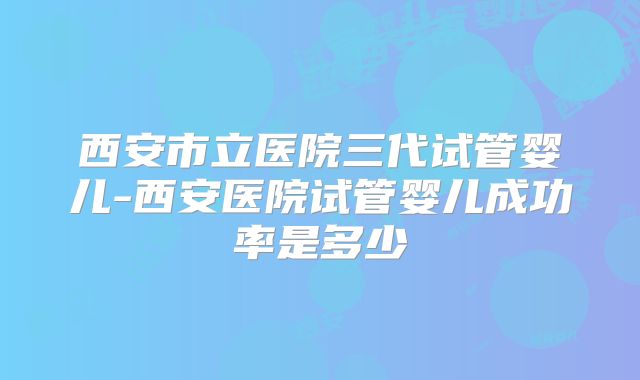 西安市立医院三代试管婴儿-西安医院试管婴儿成功率是多少